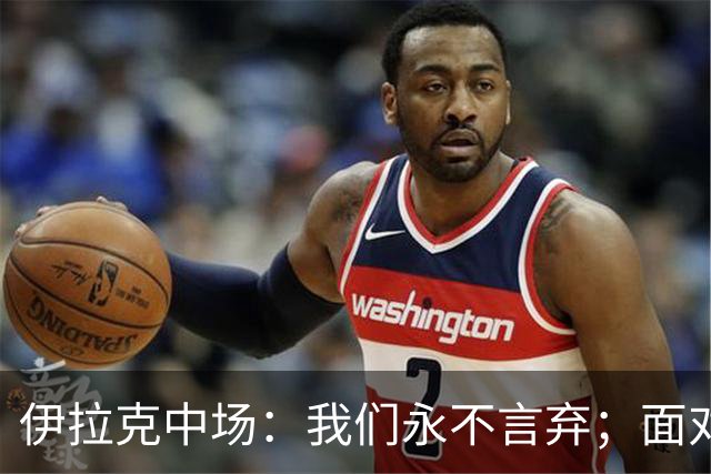 伊拉克中场：我们永不言弃；面对姆巴佩这种巨星我们也会提升状态